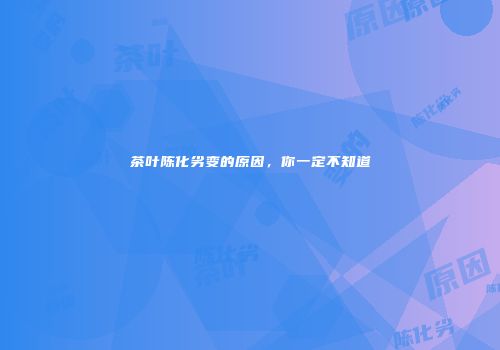 茶叶陈化劣变的原因，你一定不知道