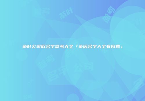 茶叶公司取名字参考大全「茶店名字大全有创意」