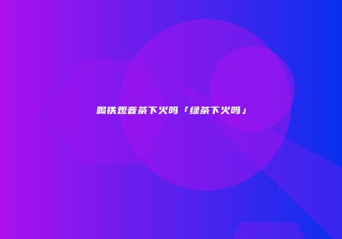 喝铁观音茶下火吗「绿茶下火吗」