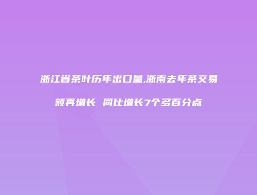 浙江省茶叶历年出口量,浙南去年茶交易额再增长 同比增长7个多百分点