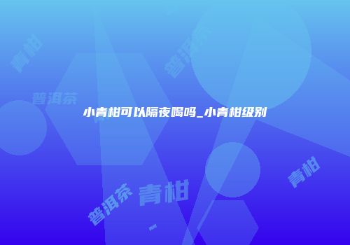 小青柑可以隔夜喝吗_小青柑级别