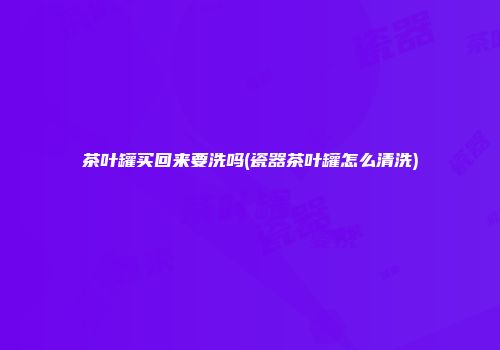 茶叶罐买回来要洗吗(瓷器茶叶罐怎么清洗)