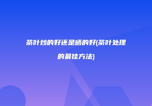 茶叶炒的好还是晒的好(茶叶处理的最佳方法)