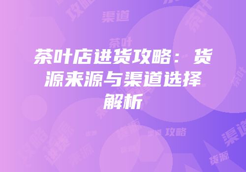 茶叶店进货攻略：货源来源与渠道选择解析