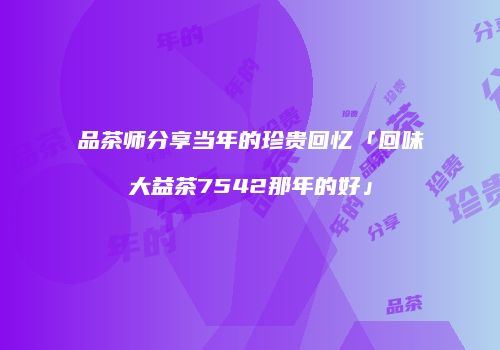 品茶师分享当年的珍贵回忆「回味大益茶7542那年的好」