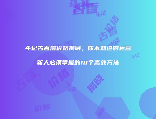 斗记古香漫价格揭晓，你不知道的运营新人必须掌握的10个高效方法