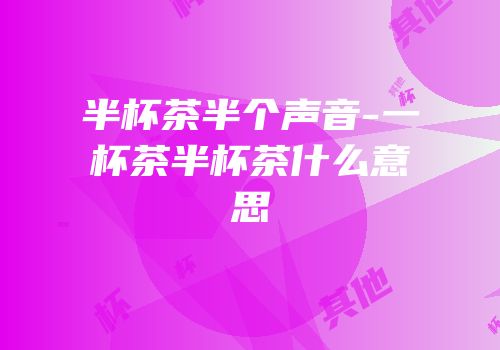 半杯茶半个声音-一杯茶半杯茶什么意思