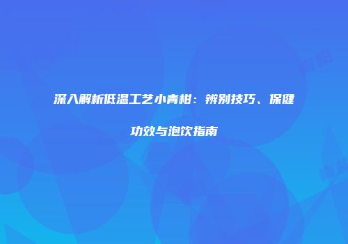 深入解析低温工艺小青柑：辨别技巧、保健功效与泡饮指南