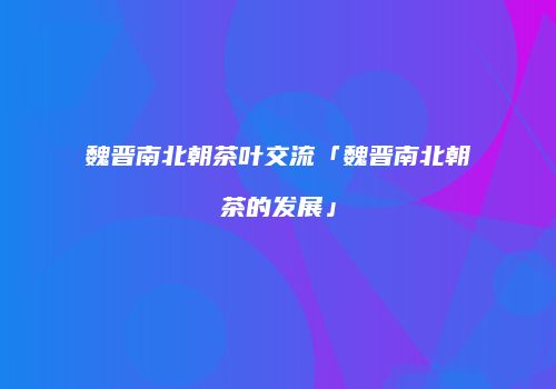 魏晋南北朝茶叶交流「魏晋南北朝茶的发展」