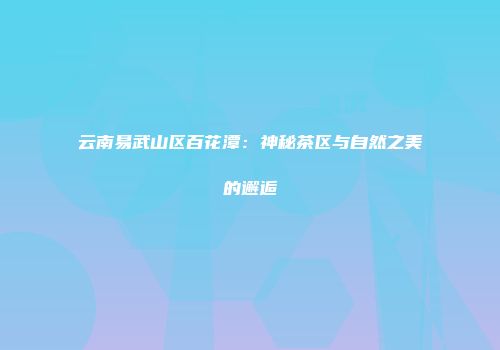 云南易武山区百花潭：神秘茶区与自然之美的邂逅