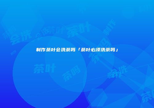 制作茶叶会洗茶吗「茶叶必须洗茶吗」