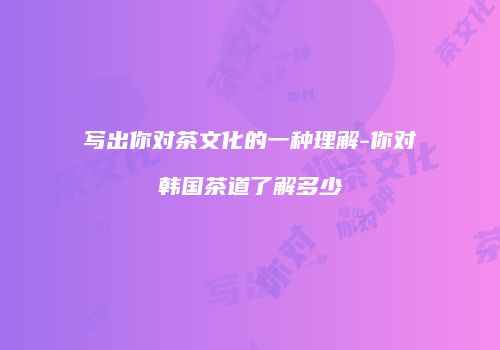 写出你对茶文化的一种理解-你对韩国茶道了解多少