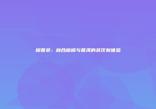 柑普茶：融合柑橘与普洱的茶饮新体验