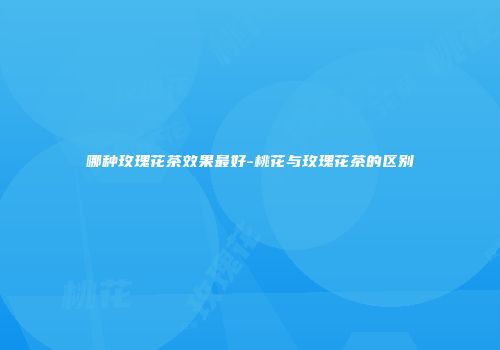 哪种玫瑰花茶效果最好-桃花与玫瑰花茶的区别