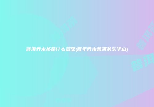 普洱乔木茶是什么意思(百年乔木普洱茶东半山)