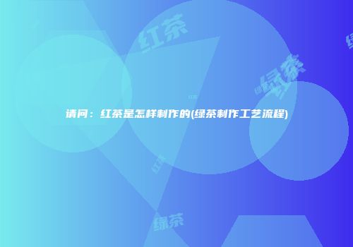 请问：红茶是怎样制作的(绿茶制作工艺流程)
