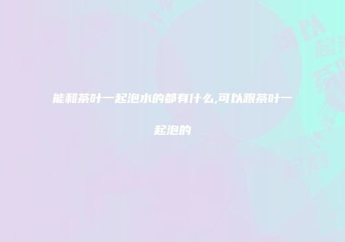 能和茶叶一起泡水的都有什么,可以跟茶叶一起泡的