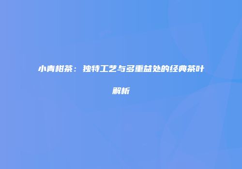 小青柑茶：独特工艺与多重益处的经典茶叶解析