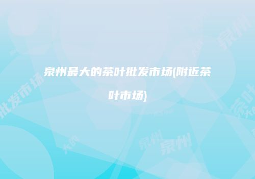 泉州最大的茶叶批发市场(附近茶叶市场)