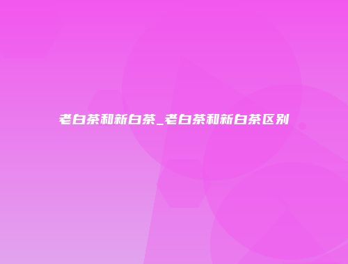 老白茶和新白茶_老白茶和新白茶区别