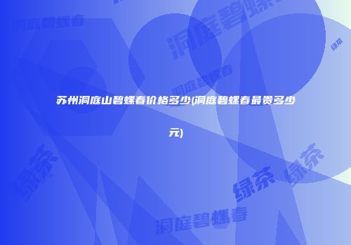 苏州洞庭山碧螺春价格多少(洞庭碧螺春最贵多少元)