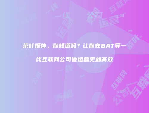 茶叶提神，你知道吗？让你在BAT等一线互联网公司做运营更加高效