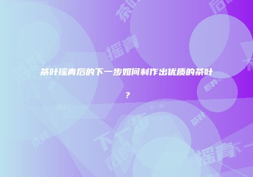 茶叶摇青后的下一步如何制作出优质的茶叶？