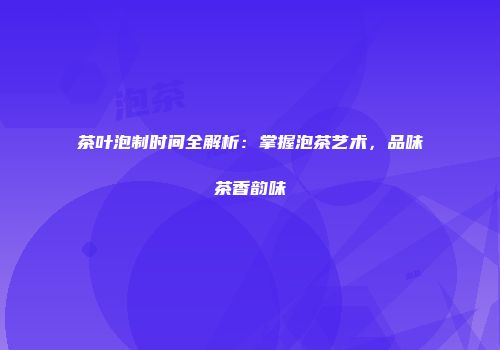 茶叶泡制时间全解析：掌握泡茶艺术，品味茶香韵味