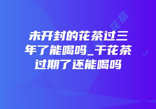 未开封的花茶过三年了能喝吗_干花茶过期了还能喝吗