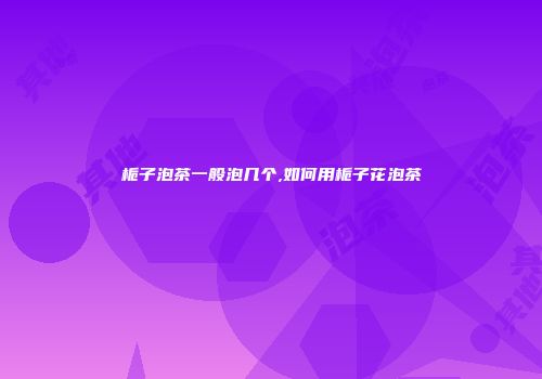 栀子泡茶一般泡几个,如何用栀子花泡茶
