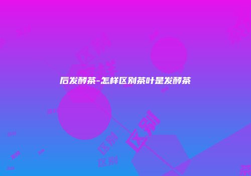 后发酵茶-怎样区别茶叶是发酵茶