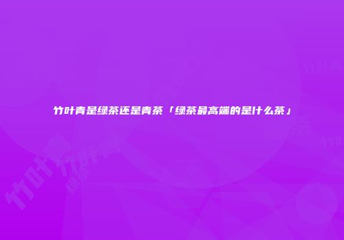 竹叶青是绿茶还是青茶「绿茶最高端的是什么茶」