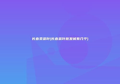 长春卖茶叶(长春茶叶批发城有几个)