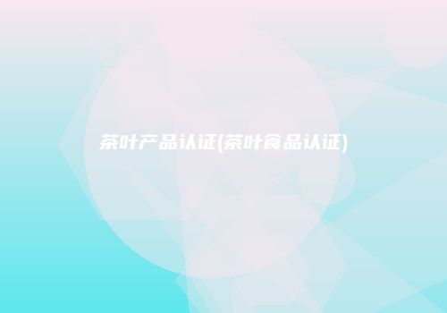茶叶产品认证(茶叶食品认证)