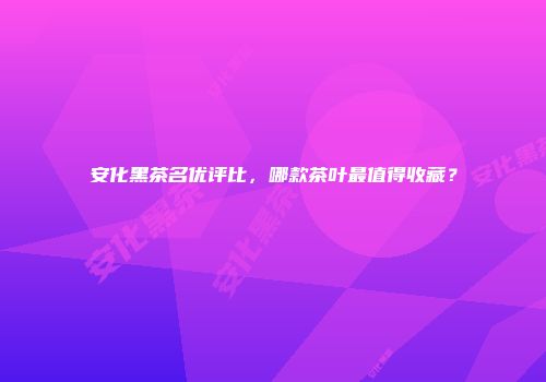 安化黑茶名优评比，哪款茶叶最值得收藏？