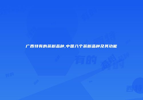 广西特有的茶树品种,中国八个茶树品种及其功能