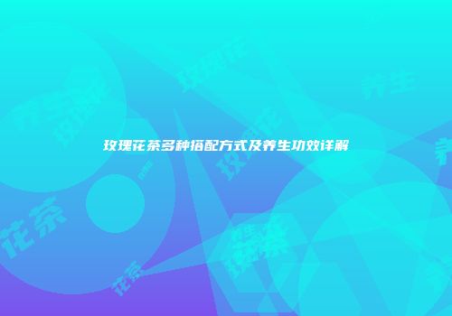 玫瑰花茶多种搭配方式及养生功效详解