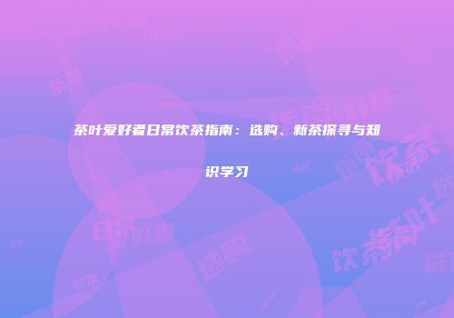 茶叶爱好者日常饮茶指南：选购、新茶探寻与知识学习