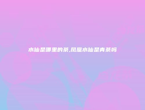 水仙是哪里的茶,凤凰水仙是青茶吗