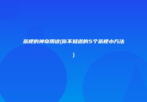茶梗的神奇用途(你不知道的5个茶梗小方法)
