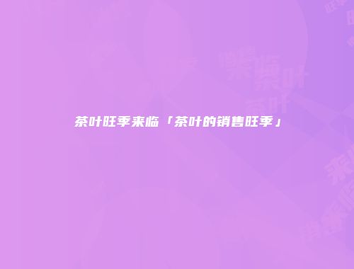 茶叶旺季来临「茶叶的销售旺季」