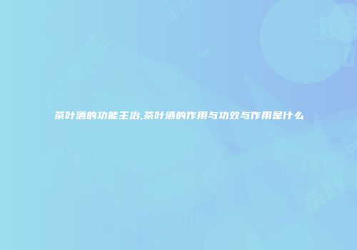 茶叶酒的功能主治,茶叶酒的作用与功效与作用是什么