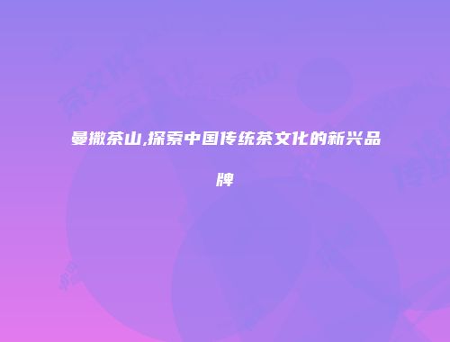 曼撒茶山,探索中国传统茶文化的新兴品牌