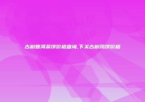古树普洱茶饼价格查询,下关古树凤饼价格