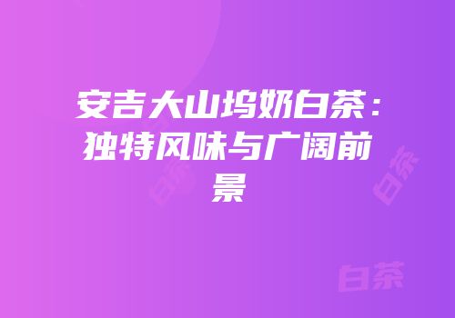 安吉大山坞奶白茶：独特风味与广阔前景