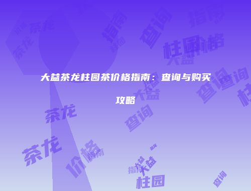 大益茶龙柱园茶价格指南：查询与购买攻略