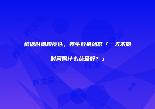 根据时间段挑选，养生效果加倍「一天不同时间喝什么茶最好？」