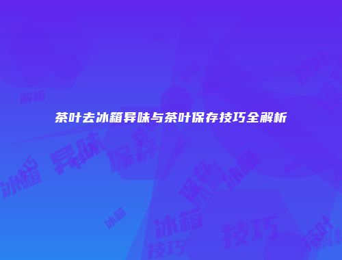 茶叶去冰箱异味与茶叶保存技巧全解析