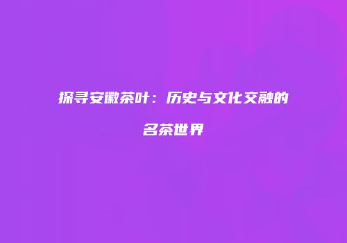 探寻安徽茶叶：历史与文化交融的名茶世界