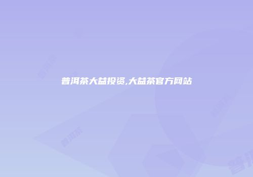普洱茶大益投资,大益茶官方网站